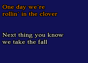 One day we're
rollin' in the clover

Next thing you know
we take the fall