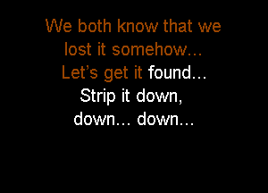 We both know that we
lost it somehow...
Lefs get it found...

Strip it down,
down... down...