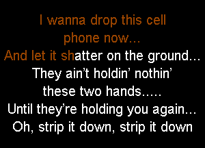 I wanna drop this cell
phone now...
And let it shatter on the ground...
They ain t holdin nothin!
these two hands .....
Until theyTe holding you again...
Oh, strip it down, strip it down