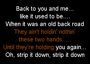 Back to you and me...
like it used to be....
When it was an old back road
They ain t holdin nothin!
these two hands .....
Until theyTe holding you again...
Oh, strip it down, strip it down