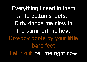 Everything i need in them
white cotton sheets...
Dirty dance me slow in
the summertime heat

Cowboy boots by your little
bare feet
Let it out, tell me right now