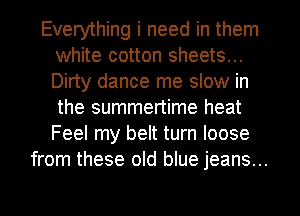 Everything i need in them
white cotton sheets...
Dirty dance me slow in
the summertime heat
Feel my belt turn loose

from these old blue jeans...