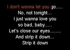 I don t wanna let you go .....
No, not tonight...
ljust wanna love you

so bad, baby .....
Let's close our eyes ........
And strip it down...
Strip it down