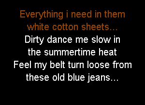 Everything i need in them
white cotton sheets...
Dirty dance me slow in
the summertime heat

Feel my belt turn loose from
these old blue jeans...

g