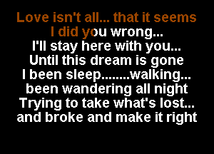 Love isn't all... that it seems
I did you wrong...
I'll stay here with you...
Until this dream is gone
I been sleep ........ walking...
been wandering all night
Trying to take what's lost...
and broke and make it right