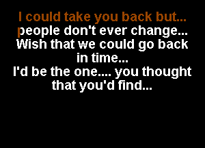 I could take you back but...
people don't ever change...
Wish that we could go back
in time...
I'd be the one.... you thought
that you'd find...