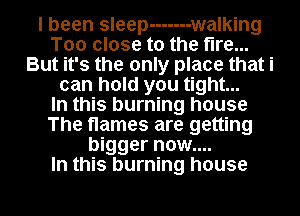 I been sleep ------- w alking
Too close to the fire...
But it's the only place that i
can hold you tight...

In this burning house
The flames are getting
bigger now....

In this burning house