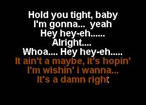 Hold you tight, baby
I'm gonna... yeah
Hey hey-eh ......
Alright...

Whoa.... Hey hey-eh .....
It ain't a maybe, it's hopin'
I'm wishin' i wanna...
It's a damn right