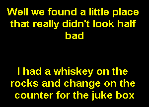 Well we found a little place
that really didn't look half
bad

I had a whiskey on the
rocks and change on the
counter for the juke box