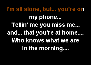 I'm all alone, but... you're on
my phone...

Tellin' me you miss me...
and... that you're at home....
Who knows what we are
in the morning....