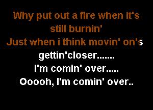 Why put out a fire when it's
still burnin'
Just when i think movin' on's
gettin'closer .......
I'm comin' over .....
Ooooh, I'm comin' over