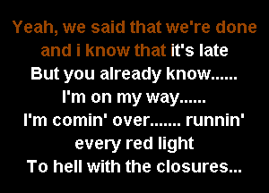 Yeah, we said that we're done
and i know that it's late
But you already know ......
I'm on my way ......

I'm comin' over ....... runnin'
every red light
To hell with the closures...