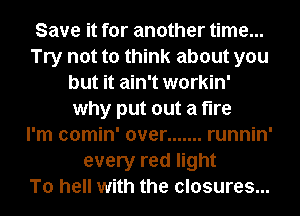 Save it for another time...
Try not to think about you
but it ain't workin'
why put out a fire
I'm comin' over ....... runnin'
every red light
To hell with the closures...