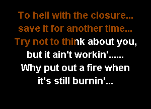 To hell with the closure...
save it for another time...
Try not to think about you,
but it ain't workin' ......
Why put out a fire when
it's still burnin'...