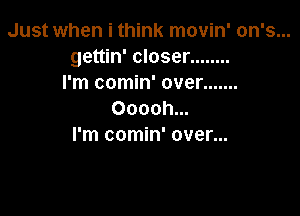Just when i think movin' on's...
gettin' closer ........
I'm comin' over .......

Ooooh...
I'm comin' over...