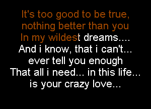 It's too good to be true,
nothing better than you
In my wildest dreams...
And i know, that i can't...
ever tell you enough

That all i need... in this life...

is your crazy love...