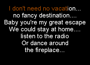 I don't need no vacation...
n0 fancy destination...
Baby you're my great escape
We could stay at home...
listen to the radio
Or dance around
the fireplace...