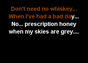 Don't need no whiskey...
When I've had a bad day...
No... prescription honey

when my skies are grey....