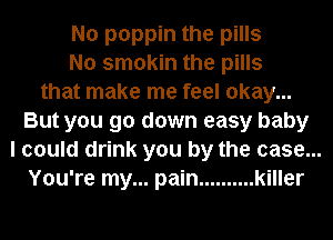 No poppin the pills
No smokin the pills
that make me feel okay...
But you go down easy baby
I could drink you by the case...
You're my... pain .......... killer