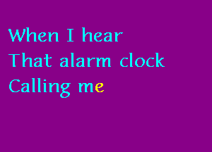 When I hear
That alarm clock

Calling me