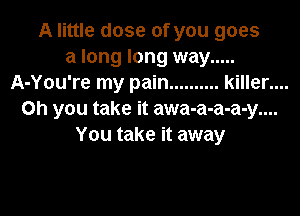 A little dose of you goes
a long long way .....
A-You're my pain .......... killer....

Oh you take it awa-a-a-a-y....
You take it away