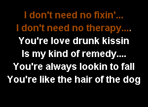 I don't need no fixin'...
I don't need no therapy....
You're love drunk kissin
Is my kind of remedy....
You're always lookin to fall
You're like the hair of the dog