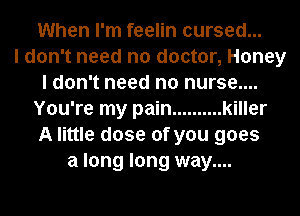 When I'm feelin cursed...

I don't need no doctor, Honey
I don't need no nurse....
You're my pain .......... killer
A little dose of you goes
a long long way....