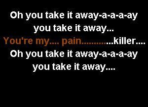 Oh you take it away-a-a-a-ay
you take it away...
You're my.... pain ............. killer....
on you take it away-a-a-a-ay
you take it away....