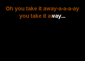 Oh you take it away-a-a-a-ay
you take it away...