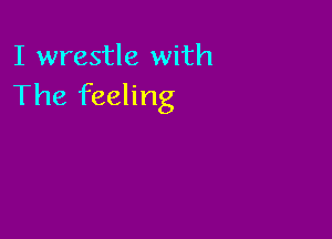 I wrestle with
The feeling