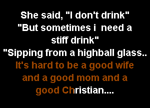 She said, I don't drink
But sometimes i need a
stiff drink
Sipping from a highball glass..
It's hard to be a good wife
and a good mom and a
good Christian...