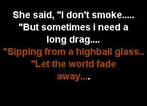 She said, I don't smoke .....
But sometimes i need a
long drag....

Sipping from a highball glass..
Let the world fade
away....