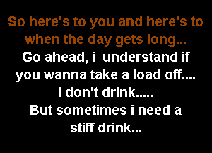 So here's to you and here's to
when the day gets long...
Go ahead, i understand if

you wanna take a load off....
I don't drink .....
But sometimes i need a
stiff drink...