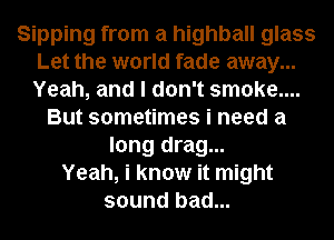 Sipping from a highball glass
Let the world fade away...
Yeah, and I don't smoke....

But sometimes i need a
long drag...
Yeah, i know it might
sound bad...