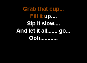Grab that cup...
Fill it up....
Sip it slow....
And let it all ....... go...

Ooh ............