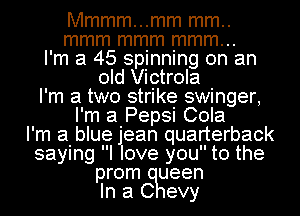 Mmmm...mm mm..
mmm mmm mmm...
I'm a 45 spinning on an
old Victrola
I'm a two strike swinger,
I'm a Pepsi Cola
I'm a blue jlean quarterback
saying I ove you to the
prom ueen
In a C evy