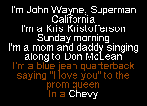 I'm John Wayne, Superman
California
I'm a Kris Kristofferson
Sunday morning
I'm a mom and dadd singing
along to Don Mc ean
I'm a blue jlean quarterback
saying I ove you to the
prom ueen
In a C evy