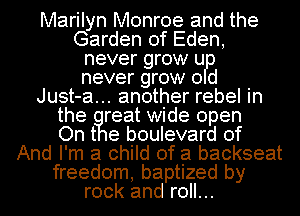 Marilyn Monroe and the
Garden of Eden,
never grow u
never grow 0 d
Just-a... another rebel in
the reat wide open
On t e boulevard of
And I'm a child of a backseat
freedom, baptized by
rock and roll...