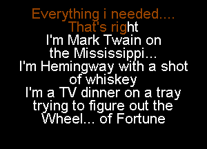 Everythin i needed...
Tha' 3 right
I' m Mark Twain. 0n
the Mississipi.
I'm Hemingway wi h a shot
of whiskey
I'm a TV dinner on a tray
tr ing to figure out the
heel... of Fortune