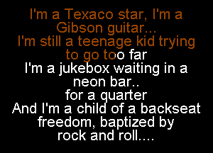 I'm a Texaco star, I'm at
Gibson guitar...
I'm still a teenage kid trying
to 0 too far
I'm a juke 0x waiting in a
neon bar..
for a uarter
And I'm a chil of a backseat
freedom, baptized by
rock and roll....