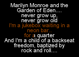 Marilyn Monroe and the
Garden of Eden....
never grow UP,
never grow 0 01
I'm a jukebox waiting in a
neon bar..
for a uarter
And I'm a chil of a backseat
freedom, baptized by
rock and roll....
