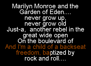 Marilyn Monroe and the
Garden of Eden....
never grow UP,
never grow 0 d
Just-a, another rebel in the
great wide open
On the boulevard of
And I'm a child of a backseat
freedom, baptized by
rock and roll....