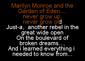Marilyn Monroe and the
Garden of Eden....
never grow UP,
never grow 0 d
Just-a, another rebel in the
great wide open
On the boulevard of
broken dreams...

And i learned ever thing i
needed to know rom...