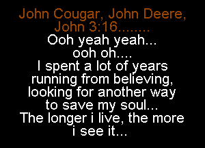 John Cougar, John Deere,
John 316 ........
Ooh yeah yeah...
00h 0h....

I spent a lot of years
running from believing,
looking for another way

to save my soul...
The longer i live, the more
i see it...