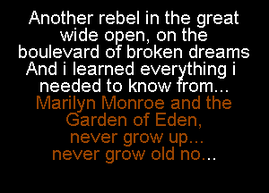 Another rebel in the great
wide open, on the
boulevard of broken dreams
And i learned ever thing i
needed to know rom...
Marilyn Monroe and the
Garden of Eden,
never grow up...
never grow old n0...