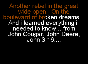 Another rebel in the great
wide 0 en, On the
boulevard 0 broken dreams...
And i learned everything i
needed to know... from
John Cougar, John Deere,
John 3.16....