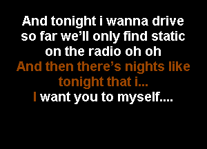 And tonight i wanna drive
so far we, only find static
on the radio oh oh
And then there,s nights like
tonight that i...

I want you to myself....