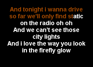 And tonight i wanna drive
so far we, only find static
on the radio oh oh
And we cantt see those
city lights
And i love the way you look
in the firefly glow