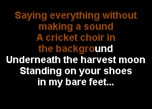 Saying everything without
making a sound
A cricket choir in
the background
Underneath the harvest moon
Standing on your shoes
in my bare feet...