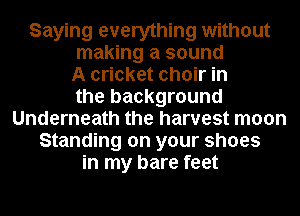 Saying everything without
making a sound
A cricket choir in
the background
Underneath the harvest moon
Standing on your shoes
in my bare feet